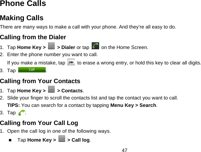 47 Phone Calls Making Calls There are many ways to make a call with your phone. And they’re all easy to do. Calling from the Dialer 1. Tap Home Key &gt;   &gt; Dialer or tap    on the Home Screen. 2.  Enter the phone number you want to call. If you make a mistake, tap    to erase a wrong entry, or hold this key to clear all digits.   3. Tap  . Calling from Your Contacts 1. Tap Home Key &gt;   &gt; Contacts. 2.  Slide your finger to scroll the contacts list and tap the contact you want to call. TIPS: You can search for a contact by tapping Menu Key &gt; Search. 3. Tap  . Calling from Your Call Log 1.  Open the call log in one of the following ways.  Tap Home Key &gt;    &gt; Call log. 