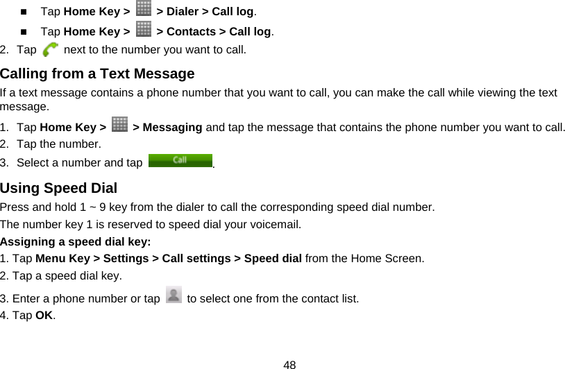 48  Tap Home Key &gt;    &gt; Dialer &gt; Call log.  Tap Home Key &gt;    &gt; Contacts &gt; Call log. 2. Tap    next to the number you want to call. Calling from a Text Message If a text message contains a phone number that you want to call, you can make the call while viewing the text message. 1. Tap Home Key &gt;   &gt; Messaging and tap the message that contains the phone number you want to call. 2.  Tap the number.   3.  Select a number and tap  . Using Speed Dial Press and hold 1 ~ 9 key from the dialer to call the corresponding speed dial number. The number key 1 is reserved to speed dial your voicemail. Assigning a speed dial key:  1. Tap Menu Key &gt; Settings &gt; Call settings &gt; Speed dial from the Home Screen. 2. Tap a speed dial key. 3. Enter a phone number or tap    to select one from the contact list. 4. Tap OK. 