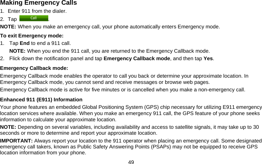 49 Making Emergency Calls 1.  Enter 911 from the dialer. 2. Tap  . NOTE: When you make an emergency call, your phone automatically enters Emergency mode. To exit Emergency mode: 1. Tap End to end a 911 call. NOTE: When you end the 911 call, you are returned to the Emergency Callback mode. 2.  Flick down the notification panel and tap Emergency Callback mode, and then tap Yes. Emergency Callback mode:  Emergency Callback mode enables the operator to call you back or determine your approximate location. In Emergency Callback mode, you cannot send and receive messages or browse web pages. Emergency Callback mode is active for five minutes or is cancelled when you make a non-emergency call. Enhanced 911 (E911) Information Your phone features an embedded Global Positioning System (GPS) chip necessary for utilizing E911 emergency location services where available. When you make an emergency 911 call, the GPS feature of your phone seeks information to calculate your approximate location. NOTE: Depending on several variables, including availability and access to satellite signals, it may take up to 30 seconds or more to determine and report your approximate location. IMPORTANT: Always report your location to the 911 operator when placing an emergency call. Some designated emergency call takers, known as Public Safety Answering Points (PSAPs) may not be equipped to receive GPS location information from your phone. 