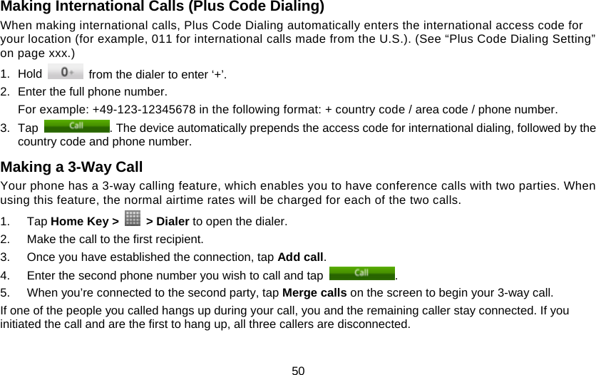 50 Making International Calls (Plus Code Dialing)   When making international calls, Plus Code Dialing automatically enters the international access code for your location (for example, 011 for international calls made from the U.S.). (See “Plus Code Dialing Setting” on page xxx.) 1. Hold    from the dialer to enter ‘+’. 2.  Enter the full phone number. For example: +49-123-12345678 in the following format: + country code / area code / phone number. 3. Tap  . The device automatically prepends the access code for international dialing, followed by the country code and phone number. Making a 3-Way Call Your phone has a 3-way calling feature, which enables you to have conference calls with two parties. When using this feature, the normal airtime rates will be charged for each of the two calls. 1. Tap Home Key &gt;   &gt; Dialer to open the dialer. 2.  Make the call to the first recipient. 3.  Once you have established the connection, tap Add call. 4.  Enter the second phone number you wish to call and tap  . 5.  When you’re connected to the second party, tap Merge calls on the screen to begin your 3-way call. If one of the people you called hangs up during your call, you and the remaining caller stay connected. If you initiated the call and are the first to hang up, all three callers are disconnected. 
