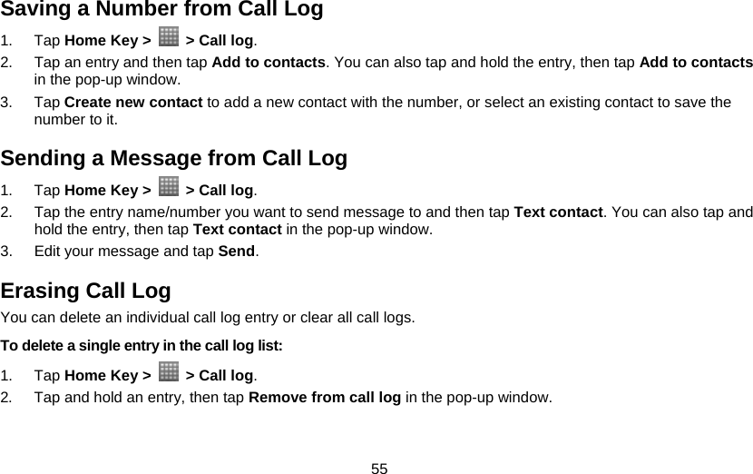 55 Saving a Number from Call Log 1. Tap Home Key &gt;    &gt; Call log. 2.  Tap an entry and then tap Add to contacts. You can also tap and hold the entry, then tap Add to contacts in the pop-up window. 3. Tap Create new contact to add a new contact with the number, or select an existing contact to save the number to it. Sending a Message from Call Log 1. Tap Home Key &gt;    &gt; Call log. 2.  Tap the entry name/number you want to send message to and then tap Text contact. You can also tap and hold the entry, then tap Text contact in the pop-up window. 3.  Edit your message and tap Send. Erasing Call Log You can delete an individual call log entry or clear all call logs. To delete a single entry in the call log list: 1. Tap Home Key &gt;    &gt; Call log. 2.  Tap and hold an entry, then tap Remove from call log in the pop-up window.   