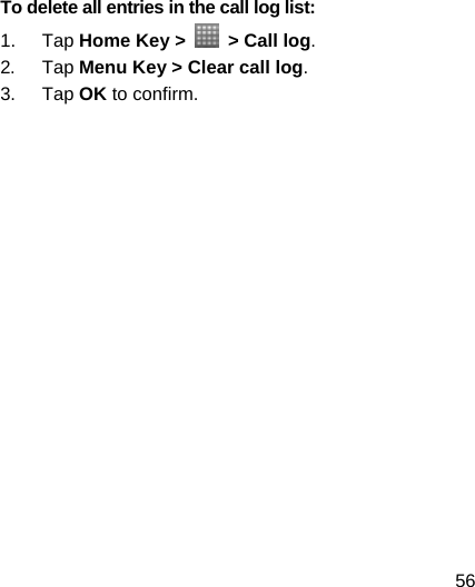 56 To delete all entries in the call log list: 1. Tap Home Key &gt;    &gt; Call log. 2. Tap Menu Key &gt; Clear call log. 3. Tap OK to confirm.     