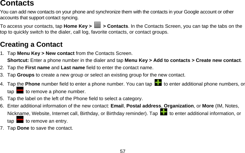 57 Contacts You can add new contacts on your phone and synchronize them with the contacts in your Google account or other accounts that support contact syncing. To access your contacts, tap Home Key &gt;   &gt; Contacts. In the Contacts Screen, you can tap the tabs on the top to quickly switch to the dialer, call log, favorite contacts, or contact groups. Creating a Contact 1. Tap Menu Key &gt; New contact from the Contacts Screen. Shortcut: Enter a phone number in the dialer and tap Menu Key &gt; Add to contacts &gt; Create new contact. 2. Tap the First name and Last name field to enter the contact name. 3. Tap Groups to create a new group or select an existing group for the new contact. 4. Tap the Phone number field to enter a phone number. You can tap    to enter additional phone numbers, or tap    to remove a phone number. 5.  Tap the label on the left of the Phone field to select a category. 6.  Enter additional information of the new contact: Email, Postal address, Organization, or More (IM, Notes, Nickname, Website, Internet call, Birthday, or Birthday reminder). Tap    to enter additional information, or tap    to remove an entry. 7. Tap Done to save the contact. 