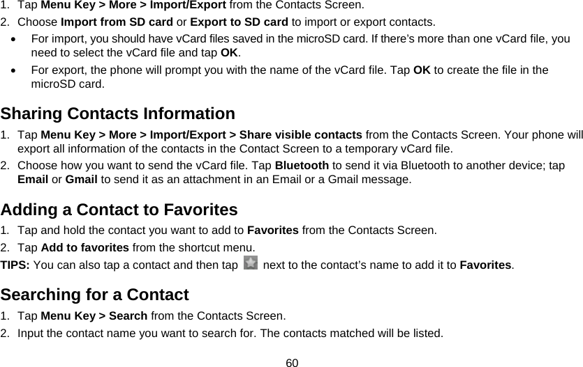 60 1. Tap Menu Key &gt; More &gt; Import/Export from the Contacts Screen. 2. Choose Import from SD card or Export to SD card to import or export contacts. •  For import, you should have vCard files saved in the microSD card. If there’s more than one vCard file, you need to select the vCard file and tap OK. •  For export, the phone will prompt you with the name of the vCard file. Tap OK to create the file in the microSD card. Sharing Contacts Information 1. Tap Menu Key &gt; More &gt; Import/Export &gt; Share visible contacts from the Contacts Screen. Your phone will export all information of the contacts in the Contact Screen to a temporary vCard file. 2.  Choose how you want to send the vCard file. Tap Bluetooth to send it via Bluetooth to another device; tap Email or Gmail to send it as an attachment in an Email or a Gmail message. Adding a Contact to Favorites 1.  Tap and hold the contact you want to add to Favorites from the Contacts Screen. 2. Tap Add to favorites from the shortcut menu. TIPS: You can also tap a contact and then tap    next to the contact’s name to add it to Favorites.  Searching for a Contact 1. Tap Menu Key &gt; Search from the Contacts Screen. 2.  Input the contact name you want to search for. The contacts matched will be listed. 