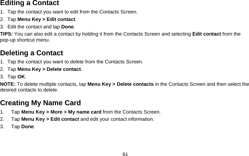 61 Editing a Contact 1.  Tap the contact you want to edit from the Contacts Screen. 2. Tap Menu Key &gt; Edit contact. 3.  Edit the contact and tap Done. TIPS: You can also edit a contact by holding it from the Contacts Screen and selecting Edit contact from the pop-up shortcut menu. Deleting a Contact 1.  Tap the contact you want to delete from the Contacts Screen. 2. Tap Menu Key &gt; Delete contact. 3. Tap OK. NOTE: To delete multiple contacts, tap Menu Key &gt; Delete contacts in the Contacts Screen and then select the desired contacts to delete. Creating My Name Card 1. Tap Menu Key &gt; More &gt; My name card from the Contacts Screen. 2. Tap Menu Key &gt; Edit contact and edit your contact information. 3. Tap Done. 