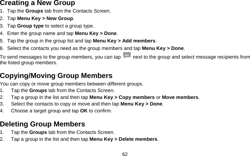 62 Creating a New Group 1. Tap the Groups tab from the Contacts Screen. 2. Tap Menu Key &gt; New Group. 3. Tap Group type to select a group type. 4.  Enter the group name and tap Menu Key &gt; Done. 5.  Tap the group in the group list and tap Menu Key &gt; Add members. 6.  Select the contacts you need as the group members and tap Menu Key &gt; Done. To send messages to the group members, you can tap    next to the group and select message recipients from the listed group members. Copying/Moving Group Members You can copy or move group members between different groups. 1. Tap the Groups tab from the Contacts Screen. 2.  Tap a group in the list and then tap Menu Key &gt; Copy members or Move members. 3.  Select the contacts to copy or move and then tap Menu Key &gt; Done. 4.  Choose a target group and tap OK to confirm. Deleting Group Members 1. Tap the Groups tab from the Contacts Screen. 2.  Tap a group in the list and then tap Menu Key &gt; Delete members. 