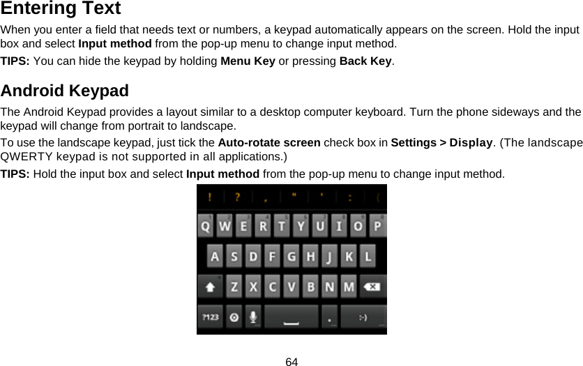 64 Entering Text When you enter a field that needs text or numbers, a keypad automatically appears on the screen. Hold the input box and select Input method from the pop-up menu to change input method. TIPS: You can hide the keypad by holding Menu Key or pressing Back Key. Android Keypad The Android Keypad provides a layout similar to a desktop computer keyboard. Turn the phone sideways and the keypad will change from portrait to landscape. To use the landscape keypad, just tick the Auto-rotate screen check box in Settings &gt; Display. (The landscape QWERTY keypad is not supported in all applications.) TIPS: Hold the input box and select Input method from the pop-up menu to change input method.  