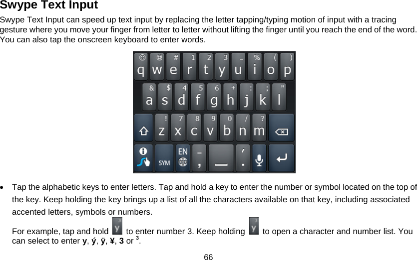 66 Swype Text Input Swype Text Input can speed up text input by replacing the letter tapping/typing motion of input with a tracing gesture where you move your finger from letter to letter without lifting the finger until you reach the end of the word. You can also tap the onscreen keyboard to enter words.            •  Tap the alphabetic keys to enter letters. Tap and hold a key to enter the number or symbol located on the top of the key. Keep holding the key brings up a list of all the characters available on that key, including associated accented letters, symbols or numbers.   For example, tap and hold    to enter number 3. Keep holding    to open a character and number list. You can select to enter y, ý, ÿ, ¥, 3 or 3. 