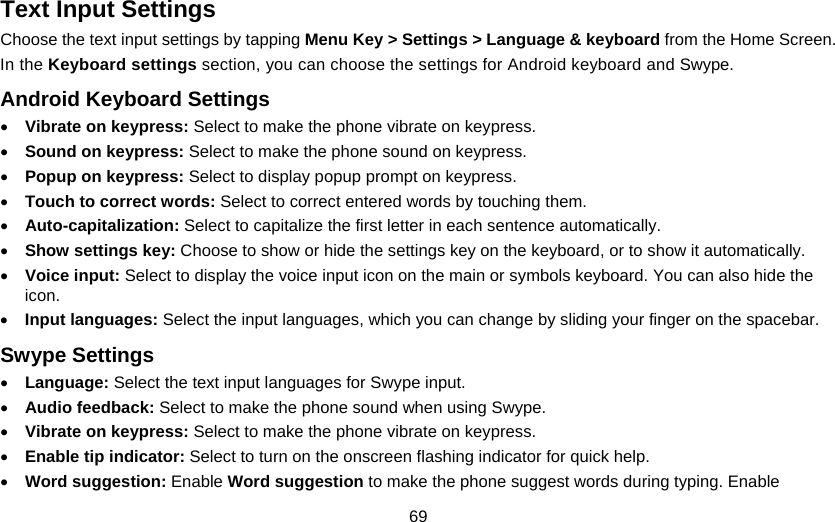 69 Text Input Settings Choose the text input settings by tapping Menu Key &gt; Settings &gt; Language &amp; keyboard from the Home Screen. In the Keyboard settings section, you can choose the settings for Android keyboard and Swype. Android Keyboard Settings • Vibrate on keypress: Select to make the phone vibrate on keypress. • Sound on keypress: Select to make the phone sound on keypress. • Popup on keypress: Select to display popup prompt on keypress. • Touch to correct words: Select to correct entered words by touching them. • Auto-capitalization: Select to capitalize the first letter in each sentence automatically. • Show settings key: Choose to show or hide the settings key on the keyboard, or to show it automatically. • Voice input: Select to display the voice input icon on the main or symbols keyboard. You can also hide the icon. • Input languages: Select the input languages, which you can change by sliding your finger on the spacebar. Swype Settings • Language: Select the text input languages for Swype input. • Audio feedback: Select to make the phone sound when using Swype. • Vibrate on keypress: Select to make the phone vibrate on keypress. • Enable tip indicator: Select to turn on the onscreen flashing indicator for quick help. • Word suggestion: Enable Word suggestion to make the phone suggest words during typing. Enable 