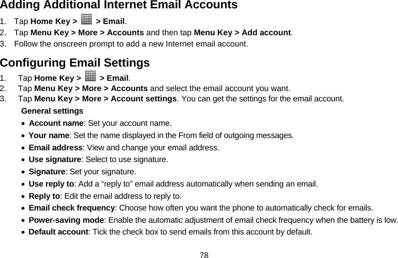 78 Adding Additional Internet Email Accounts 1. Tap Home Key &gt;   &gt; Email. 2. Tap Menu Key &gt; More &gt; Accounts and then tap Menu Key &gt; Add account. 3.  Follow the onscreen prompt to add a new Internet email account. Configuring Email Settings 1. Tap Home Key &gt;   &gt; Email. 2. Tap Menu Key &gt; More &gt; Accounts and select the email account you want.   3. Tap Menu Key &gt; More &gt; Account settings. You can get the settings for the email account. General settings • Account name: Set your account name. • Your name: Set the name displayed in the From field of outgoing messages. • Email address: View and change your email address. • Use signature: Select to use signature. • Signature: Set your signature. • Use reply to: Add a “reply to” email address automatically when sending an email. • Reply to: Edit the email address to reply to. •  Email check frequency: Choose how often you want the phone to automatically check for emails. • Power-saving mode: Enable the automatic adjustment of email check frequency when the battery is low. • Default account: Tick the check box to send emails from this account by default. 