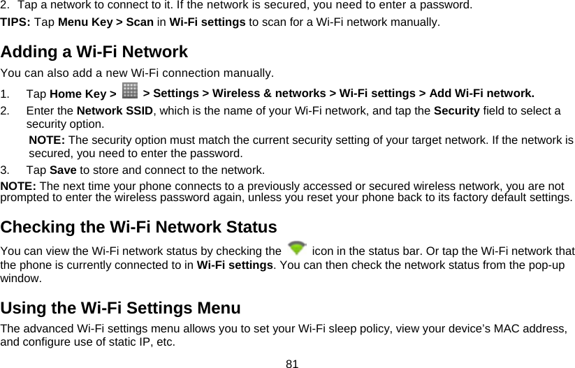 81 2.  Tap a network to connect to it. If the network is secured, you need to enter a password. TIPS: Tap Menu Key &gt; Scan in Wi-Fi settings to scan for a Wi-Fi network manually. Adding a Wi-Fi Network You can also add a new Wi-Fi connection manually. 1. Tap Home Key &gt;    &gt; Settings &gt; Wireless &amp; networks &gt; Wi-Fi settings &gt; Add Wi-Fi network. 2. Enter the Network SSID, which is the name of your Wi-Fi network, and tap the Security field to select a security option. NOTE: The security option must match the current security setting of your target network. If the network is secured, you need to enter the password. 3. Tap Save to store and connect to the network.   NOTE: The next time your phone connects to a previously accessed or secured wireless network, you are not prompted to enter the wireless password again, unless you reset your phone back to its factory default settings. Checking the Wi-Fi Network Status You can view the Wi-Fi network status by checking the    icon in the status bar. Or tap the Wi-Fi network that the phone is currently connected to in Wi-Fi settings. You can then check the network status from the pop-up window. Using the Wi-Fi Settings Menu The advanced Wi-Fi settings menu allows you to set your Wi-Fi sleep policy, view your device’s MAC address, and configure use of static IP, etc. 