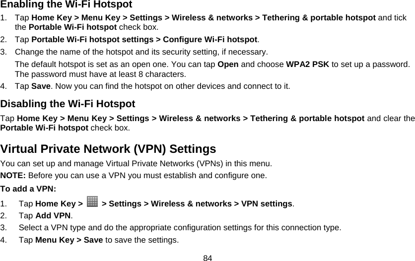 84 Enabling the Wi-Fi Hotspot 1. Tap Home Key &gt; Menu Key &gt; Settings &gt; Wireless &amp; networks &gt; Tethering &amp; portable hotspot and tick the Portable Wi-Fi hotspot check box. 2. Tap Portable Wi-Fi hotspot settings &gt; Configure Wi-Fi hotspot. 3.  Change the name of the hotspot and its security setting, if necessary. The default hotspot is set as an open one. You can tap Open and choose WPA2 PSK to set up a password. The password must have at least 8 characters. 4. Tap Save. Now you can find the hotspot on other devices and connect to it. Disabling the Wi-Fi Hotspot Tap Home Key &gt; Menu Key &gt; Settings &gt; Wireless &amp; networks &gt; Tethering &amp; portable hotspot and clear the Portable Wi-Fi hotspot check box. Virtual Private Network (VPN) Settings You can set up and manage Virtual Private Networks (VPNs) in this menu. NOTE: Before you can use a VPN you must establish and configure one. To add a VPN: 1. Tap Home Key &gt;    &gt; Settings &gt; Wireless &amp; networks &gt; VPN settings. 2. Tap Add VPN. 3.  Select a VPN type and do the appropriate configuration settings for this connection type. 4. Tap Menu Key &gt; Save to save the settings. 
