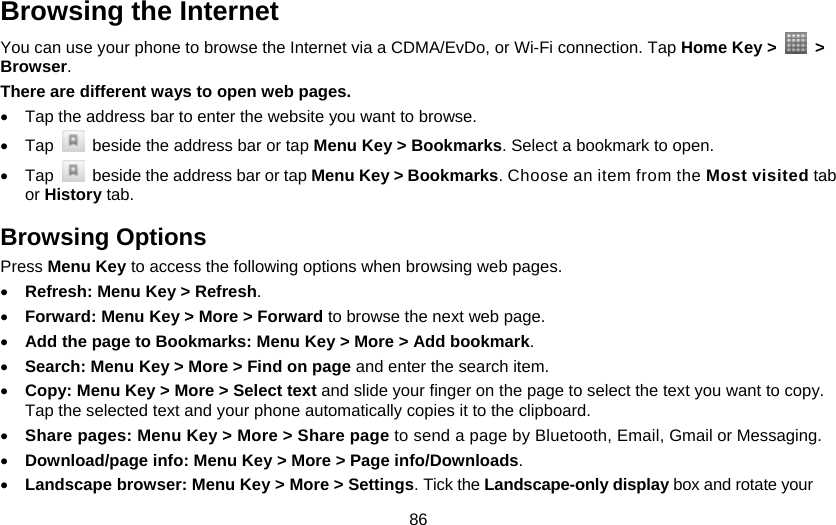 86 Browsing the Internet You can use your phone to browse the Internet via a CDMA/EvDo, or Wi-Fi connection. Tap Home Key &gt;   &gt; Browser. There are different ways to open web pages. •  Tap the address bar to enter the website you want to browse. • Tap    beside the address bar or tap Menu Key &gt; Bookmarks. Select a bookmark to open. • Tap    beside the address bar or tap Menu Key &gt; Bookmarks. Choose an item from the Most visited tab or History tab.   Browsing Options Press Menu Key to access the following options when browsing web pages. • Refresh: Menu Key &gt; Refresh.  • Forward: Menu Key &gt; More &gt; Forward to browse the next web page. • Add the page to Bookmarks: Menu Key &gt; More &gt; Add bookmark. • Search: Menu Key &gt; More &gt; Find on page and enter the search item.   • Copy: Menu Key &gt; More &gt; Select text and slide your finger on the page to select the text you want to copy. Tap the selected text and your phone automatically copies it to the clipboard. • Share pages: Menu Key &gt; More &gt; Share page to send a page by Bluetooth, Email, Gmail or Messaging. • Download/page info: Menu Key &gt; More &gt; Page info/Downloads.   • Landscape browser: Menu Key &gt; More &gt; Settings. Tick the Landscape-only display box and rotate your 