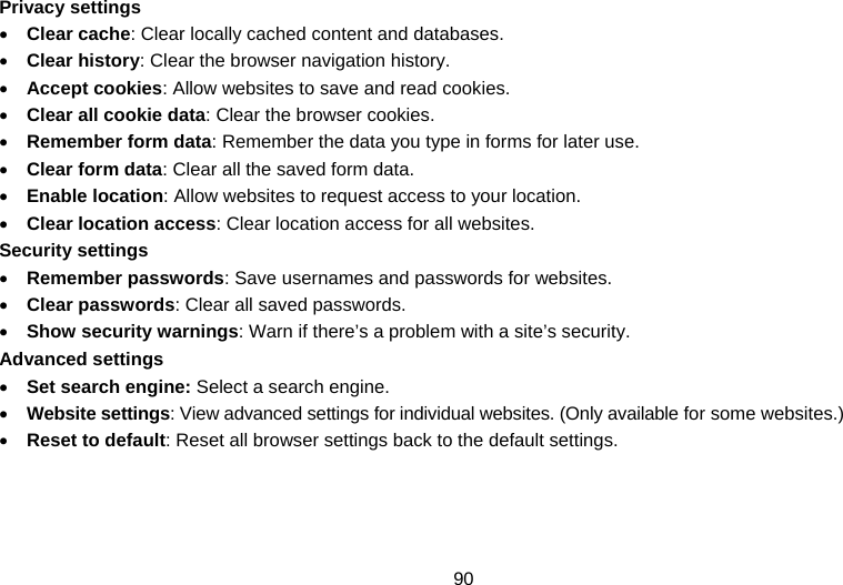 90 Privacy settings • Clear cache: Clear locally cached content and databases. • Clear history: Clear the browser navigation history. • Accept cookies: Allow websites to save and read cookies. • Clear all cookie data: Clear the browser cookies. • Remember form data: Remember the data you type in forms for later use. • Clear form data: Clear all the saved form data. • Enable location: Allow websites to request access to your location. • Clear location access: Clear location access for all websites. Security settings • Remember passwords: Save usernames and passwords for websites. • Clear passwords: Clear all saved passwords. • Show security warnings: Warn if there’s a problem with a site’s security. Advanced settings • Set search engine: Select a search engine. • Website settings: View advanced settings for individual websites. (Only available for some websites.) • Reset to default: Reset all browser settings back to the default settings.  