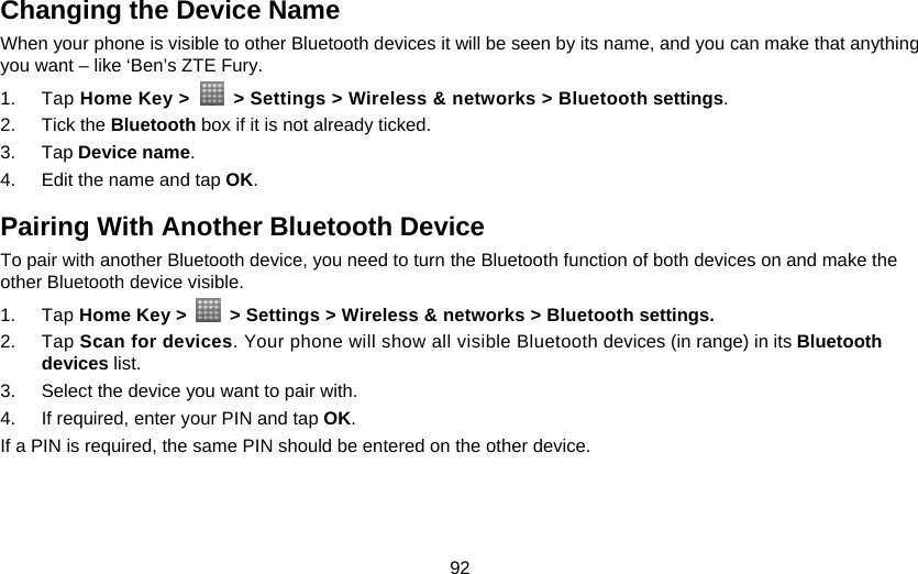 92 Changing the Device Name When your phone is visible to other Bluetooth devices it will be seen by its name, and you can make that anything you want – like ‘Ben’s ZTE Fury. 1. Tap Home Key &gt;    &gt; Settings &gt; Wireless &amp; networks &gt; Bluetooth settings. 2. Tick the Bluetooth box if it is not already ticked. 3. Tap Device name. 4.  Edit the name and tap OK. Pairing With Another Bluetooth Device To pair with another Bluetooth device, you need to turn the Bluetooth function of both devices on and make the other Bluetooth device visible. 1. Tap Home Key &gt;    &gt; Settings &gt; Wireless &amp; networks &gt; Bluetooth settings. 2. Tap Scan for devices. Your phone will show all visible Bluetooth devices (in range) in its Bluetooth devices list. 3.  Select the device you want to pair with. 4.  If required, enter your PIN and tap OK. If a PIN is required, the same PIN should be entered on the other device.  