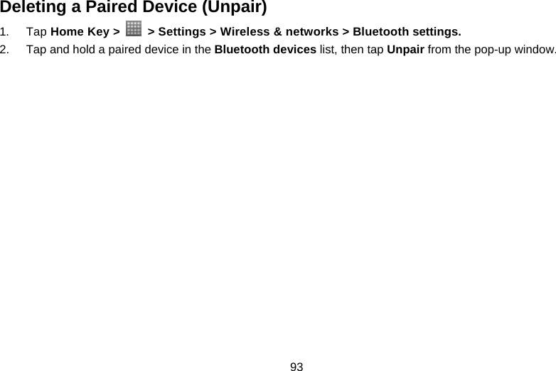 93 Deleting a Paired Device (Unpair) 1. Tap Home Key &gt;    &gt; Settings &gt; Wireless &amp; networks &gt; Bluetooth settings. 2.  Tap and hold a paired device in the Bluetooth devices list, then tap Unpair from the pop-up window.    