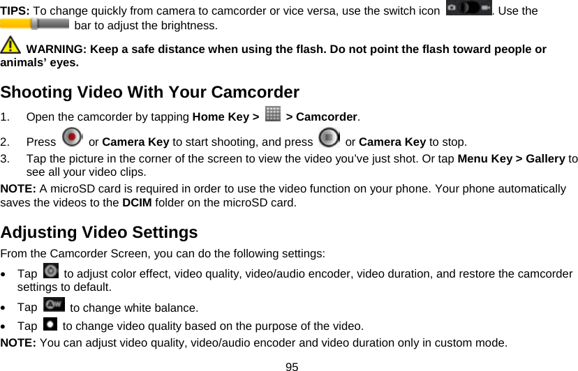 95 TIPS: To change quickly from camera to camcorder or vice versa, use the switch icon  . Use the   bar to adjust the brightness.  WARNING: Keep a safe distance when using the flash. Do not point the flash toward people or animals’ eyes. Shooting Video With Your Camcorder 1.  Open the camcorder by tapping Home Key &gt;   &gt; Camcorder.  2. Press   or Camera Key to start shooting, and press   or Camera Key to stop. 3.  Tap the picture in the corner of the screen to view the video you’ve just shot. Or tap Menu Key &gt; Gallery to see all your video clips. NOTE: A microSD card is required in order to use the video function on your phone. Your phone automatically saves the videos to the DCIM folder on the microSD card. Adjusting Video Settings From the Camcorder Screen, you can do the following settings: • Tap    to adjust color effect, video quality, video/audio encoder, video duration, and restore the camcorder settings to default. • Tap    to change white balance. • Tap    to change video quality based on the purpose of the video. NOTE: You can adjust video quality, video/audio encoder and video duration only in custom mode. 
