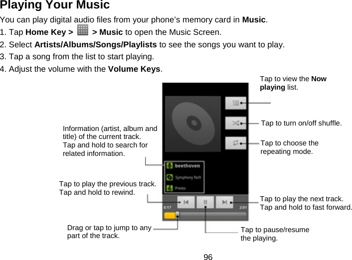 96 Playing Your Music You can play digital audio files from your phone’s memory card in Music. 1. Tap Home Key &gt;   &gt; Music to open the Music Screen. 2. Select Artists/Albums/Songs/Playlists to see the songs you want to play. 3. Tap a song from the list to start playing. 4. Adjust the volume with the Volume Keys.            Information (artist, album and title) of the current track. Tap and hold to search for related information. Tap to play the previous track. Tap and hold to rewind. Drag or tap to jump to any part of the track. Tap to view the Now playing list. Tap to turn on/off shuffle. Tap to choose the repeating mode. Tap to play the next track. Tap and hold to fast forward. Tap to pause/resume the playing. 