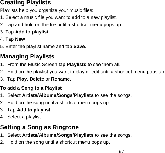 97 Creating Playlists Playlists help you organize your music files: 1. Select a music file you want to add to a new playlist. 2. Tap and hold on the file until a shortcut menu pops up. 3. Tap Add to playlist. 4. Tap New. 5. Enter the playlist name and tap Save.  Managing Playlists 1.  From the Music Screen tap Playlists to see them all. 2.  Hold on the playlist you want to play or edit until a shortcut menu pops up. 3. Tap Play, Delete or Rename. To add a Song to a Playlist 1. Select Artists/Albums/Songs/Playlists to see the songs. 2.  Hold on the song until a shortcut menu pops up. 3. Tap Add to playlist. 4.  Select a playlist. Setting a Song as Ringtone 1. Select Artists/Albums/Songs/Playlists to see the songs. 2.  Hold on the song until a shortcut menu pops up. 