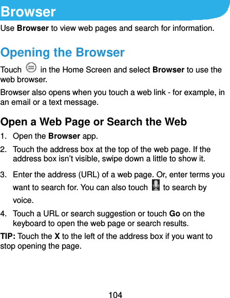  104 Browser Use Browser to view web pages and search for information. Opening the Browser Touch    in the Home Screen and select Browser to use the web browser. Browser also opens when you touch a web link - for example, in an email or a text message.   Open a Web Page or Search the Web 1. Open the Browser app. 2.  Touch the address box at the top of the web page. If the address box isn’t visible, swipe down a little to show it. 3.  Enter the address (URL) of a web page. Or, enter terms you want to search for. You can also touch    to search by voice. 4.  Touch a URL or search suggestion or touch Go on the keyboard to open the web page or search results. TIP: Touch the X to the left of the address box if you want to stop opening the page. 