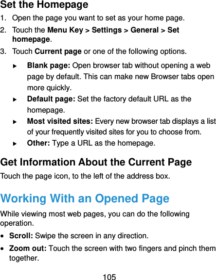  105 Set the Homepage 1.  Open the page you want to set as your home page. 2. Touch the Menu Key &gt; Settings &gt; General &gt; Set homepage. 3. Touch Current page or one of the following options.  Blank page: Open browser tab without opening a web page by default. This can make new Browser tabs open more quickly.  Default page: Set the factory default URL as the homepage.  Most visited sites: Every new browser tab displays a list of your frequently visited sites for you to choose from.  Other: Type a URL as the homepage. Get Information About the Current Page Touch the page icon, to the left of the address box. Working With an Opened Page While viewing most web pages, you can do the following operation.  Scroll: Swipe the screen in any direction.  Zoom out: Touch the screen with two fingers and pinch them together. 