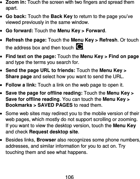  106  Zoom in: Touch the screen with two fingers and spread them apart.  Go back: Touch the Back Key to return to the page you’ve viewed previously in the same window.  Go forward: Touch the Menu Key &gt; Forward.  Refresh the page: Touch the Menu Key &gt; Refresh. Or touch the address box and then touch  .  Find text on the page: Touch the Menu Key &gt; Find on page and type the terms you search for.  Send the page URL to friends: Touch the Menu Key &gt; Share page and select how you want to send the URL.  Follow a link: Touch a link on the web page to open it.  Save the page for offline reading: Touch the Menu Key &gt; Save for offline reading. You can touch the Menu Key &gt; Bookmarks &gt; SAVED PAGES to read them.  Some web sites may redirect you to the mobile version of their web pages, which mostly do not support scrolling or zooming. If you want to view the desktop version, touch the Menu Key and check Request desktop site.  Besides links, Browser also recognizes some phone numbers, addresses, and similar information for you to act on. Try touching them and see what happens. 