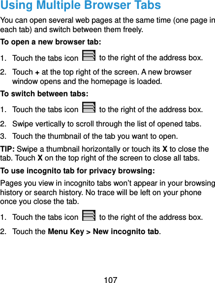  107 Using Multiple Browser Tabs You can open several web pages at the same time (one page in each tab) and switch between them freely. To open a new browser tab: 1.  Touch the tabs icon    to the right of the address box. 2. Touch + at the top right of the screen. A new browser window opens and the homepage is loaded. To switch between tabs: 1.  Touch the tabs icon    to the right of the address box. 2.  Swipe vertically to scroll through the list of opened tabs. 3.  Touch the thumbnail of the tab you want to open. TIP: Swipe a thumbnail horizontally or touch its X to close the tab. Touch X on the top right of the screen to close all tabs. To use incognito tab for privacy browsing: Pages you view in incognito tabs won’t appear in your browsing history or search history. No trace will be left on your phone once you close the tab. 1.  Touch the tabs icon    to the right of the address box. 2. Touch the Menu Key &gt; New incognito tab. 