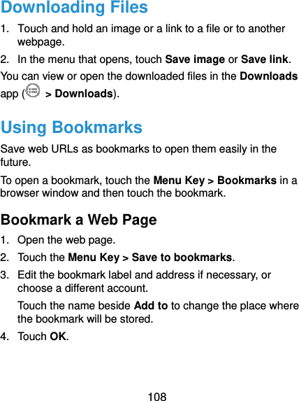  108 Downloading Files 1.  Touch and hold an image or a link to a file or to another webpage.  2.  In the menu that opens, touch Save image or Save link. You can view or open the downloaded files in the Downloads app (  &gt; Downloads). Using Bookmarks Save web URLs as bookmarks to open them easily in the future. To open a bookmark, touch the Menu Key &gt; Bookmarks in a browser window and then touch the bookmark. Bookmark a Web Page 1.  Open the web page. 2. Touch the Menu Key &gt; Save to bookmarks. 3.  Edit the bookmark label and address if necessary, or choose a different account. Touch the name beside Add to to change the place where the bookmark will be stored. 4. Touch OK. 