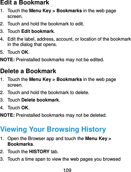  109 Edit a Bookmark 1. Touch the Menu Key &gt; Bookmarks in the web page screen. 2.  Touch and hold the bookmark to edit. 3. Touch Edit bookmark. 4.  Edit the label, address, account, or location of the bookmark in the dialog that opens. 5. Touch OK. NOTE: Preinstalled bookmarks may not be edited. Delete a Bookmark 1. Touch the Menu Key &gt; Bookmarks in the web page screen. 2.  Touch and hold the bookmark to delete. 3. Touch Delete bookmark. 4. Touch OK. NOTE: Preinstalled bookmarks may not be deleted. Viewing Your Browsing History 1.  Open the Browser app and touch the Menu Key &gt; Bookmarks. 2. Touch the HISTORY tab. 3.  Touch a time span to view the web pages you browsed 