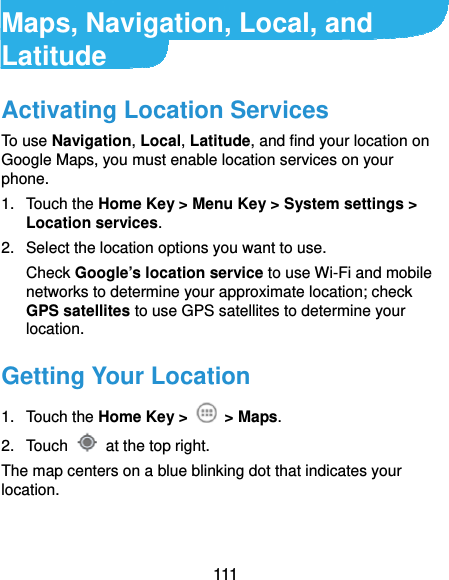  111 Maps, Navigation, Local, and Latitude Activating Location Services To use Navigation, Local, Latitude, and find your location on Google Maps, you must enable location services on your phone. 1. Touch the Home Key &gt; Menu Key &gt; System settings &gt; Location services. 2.  Select the location options you want to use. Check Google’s location service to use Wi-Fi and mobile networks to determine your approximate location; check GPS satellites to use GPS satellites to determine your location. Getting Your Location 1. Touch the Home Key &gt;   &gt; Maps. 2. Touch    at the top right. The map centers on a blue blinking dot that indicates your location. 