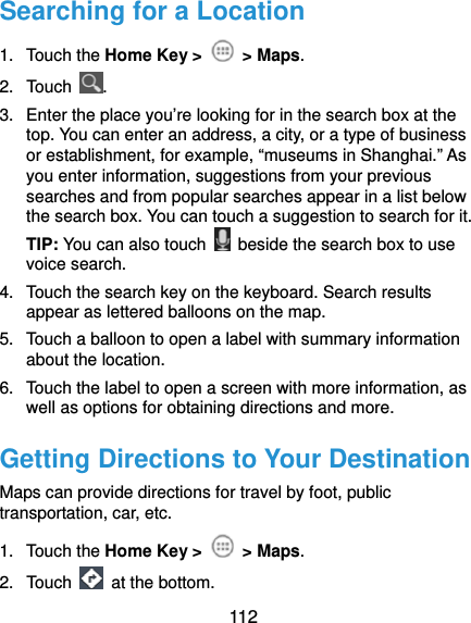  112 Searching for a Location 1. Touch the Home Key &gt;   &gt; Maps. 2. Touch  . 3.  Enter the place you’re looking for in the search box at the top. You can enter an address, a city, or a type of business or establishment, for example, “museums in Shanghai.” As you enter information, suggestions from your previous searches and from popular searches appear in a list below the search box. You can touch a suggestion to search for it. TIP: You can also touch    beside the search box to use voice search. 4.  Touch the search key on the keyboard. Search results appear as lettered balloons on the map. 5.  Touch a balloon to open a label with summary information about the location. 6.  Touch the label to open a screen with more information, as well as options for obtaining directions and more. Getting Directions to Your Destination Maps can provide directions for travel by foot, public transportation, car, etc.   1. Touch the Home Key &gt;   &gt; Maps. 2. Touch   at the bottom. 