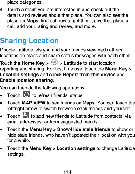  114 place categories. 4.  Touch a result you are interested in and check out the details and reviews about that place. You can also see the place on Maps, find out how to get there, give that place a call, add your rating and review, and more. Sharing Location Google Latitude lets you and your friends view each others’ locations on maps and share status messages with each other.   Touch the Home Key &gt;   &gt; Latitude to start location reporting and sharing. For first time use, touch the Menu Key &gt; Location settings and check Report from this device and Enable location sharing.  You can then do the following operations.  Touch    to refresh friends’ status.  Touch MAP VIEW to see friends on Maps. You can touch the left/right arrow to switch between each friends and yourself.  Touch    to add new friends to Latitude from contacts, via email addresses, or from suggested friends.  Touch the Menu Key &gt; Show/Hide stale friends to show or hide stale friends, who haven’t updated their location with you for a while.  Touch the Menu Key &gt; Location settings to change Latitude settings. 