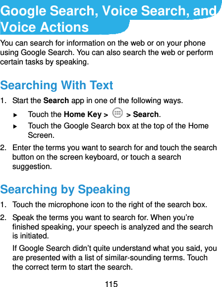  115 Google Search, Voice Search, and Voice Actions You can search for information on the web or on your phone using Google Search. You can also search the web or perform certain tasks by speaking. Searching With Text 1. Start the Search app in one of the following ways.  Touch the Home Key &gt;   &gt; Search.  Touch the Google Search box at the top of the Home Screen. 2.  Enter the terms you want to search for and touch the search button on the screen keyboard, or touch a search suggestion. Searching by Speaking 1.  Touch the microphone icon to the right of the search box. 2.  Speak the terms you want to search for. When you’re finished speaking, your speech is analyzed and the search is initiated. If Google Search didn’t quite understand what you said, you are presented with a list of similar-sounding terms. Touch the correct term to start the search. 