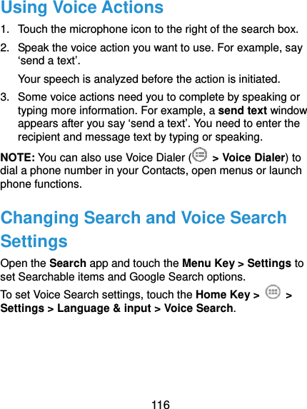  116 Using Voice Actions 1.  Touch the microphone icon to the right of the search box. 2.  Speak the voice action you want to use. For example, say ‘send a text’. Your speech is analyzed before the action is initiated. 3.  Some voice actions need you to complete by speaking or typing more information. For example, a send text window appears after you say ‘send a text’. You need to enter the recipient and message text by typing or speaking.   NOTE: You can also use Voice Dialer (  &gt; Voice Dialer) to dial a phone number in your Contacts, open menus or launch phone functions. Changing Search and Voice Search Settings Open the Search app and touch the Menu Key &gt; Settings to set Searchable items and Google Search options. To set Voice Search settings, touch the Home Key &gt;   &gt; Settings &gt; Language &amp; input &gt; Voice Search.  