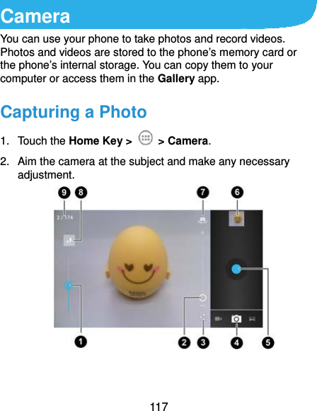  117 Camera You can use your phone to take photos and record videos. Photos and videos are stored to the phone’s memory card or the phone’s internal storage. You can copy them to your computer or access them in the Gallery app.   Capturing a Photo 1. Touch the Home Key &gt;   &gt; Camera. 2.  Aim the camera at the subject and make any necessary adjustment.   
