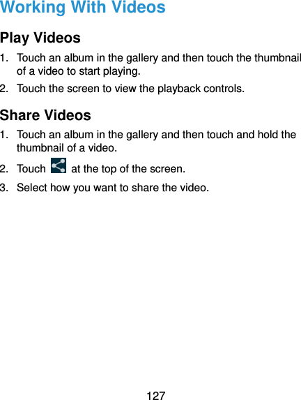  127 Working With Videos Play Videos 1.  Touch an album in the gallery and then touch the thumbnail of a video to start playing. 2.  Touch the screen to view the playback controls. Share Videos 1.  Touch an album in the gallery and then touch and hold the thumbnail of a video. 2. Touch    at the top of the screen. 3.  Select how you want to share the video.       