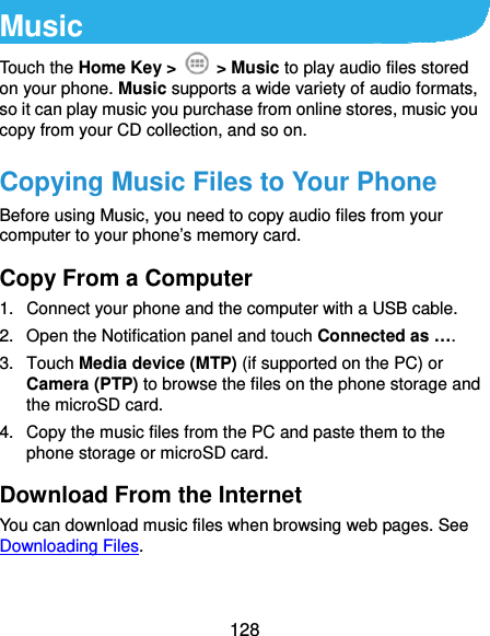  128 Music Touch the Home Key &gt;   &gt; Music to play audio files stored on your phone. Music supports a wide variety of audio formats, so it can play music you purchase from online stores, music you copy from your CD collection, and so on. Copying Music Files to Your Phone Before using Music, you need to copy audio files from your computer to your phone’s memory card. Copy From a Computer 1.  Connect your phone and the computer with a USB cable. 2.  Open the Notification panel and touch Connected as …. 3. Touch Media device (MTP) (if supported on the PC) or Camera (PTP) to browse the files on the phone storage and the microSD card. 4.  Copy the music files from the PC and paste them to the phone storage or microSD card. Download From the Internet You can download music files when browsing web pages. See Downloading Files. 