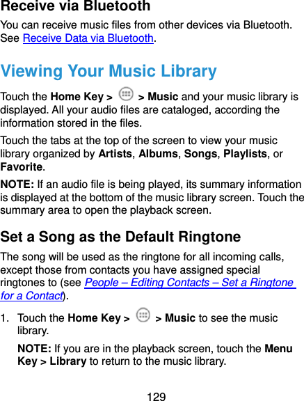 129 Receive via Bluetooth You can receive music files from other devices via Bluetooth. See Receive Data via Bluetooth. Viewing Your Music Library Touch the Home Key &gt;   &gt; Music and your music library is displayed. All your audio files are cataloged, according the information stored in the files. Touch the tabs at the top of the screen to view your music library organized by Artists, Albums, Songs, Playlists, or Favorite. NOTE: If an audio file is being played, its summary information is displayed at the bottom of the music library screen. Touch the summary area to open the playback screen. Set a Song as the Default Ringtone The song will be used as the ringtone for all incoming calls, except those from contacts you have assigned special ringtones to (see People – Editing Contacts – Set a Ringtone for a Contact). 1. Touch the Home Key &gt;   &gt; Music to see the music library. NOTE: If you are in the playback screen, touch the Menu Key &gt; Library to return to the music library. 