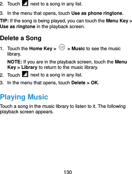  130 2. Touch    next to a song in any list. 3.  In the menu that opens, touch Use as phone ringtone. TIP: If the song is being played, you can touch the Menu Key &gt; Use as ringtone in the playback screen. Delete a Song 1. Touch the Home Key &gt;   &gt; Music to see the music library. NOTE: If you are in the playback screen, touch the Menu Key &gt; Library to return to the music library. 2. Touch    next to a song in any list. 3.  In the menu that opens, touch Delete &gt; OK. Playing Music Touch a song in the music library to listen to it. The following playback screen appears. 