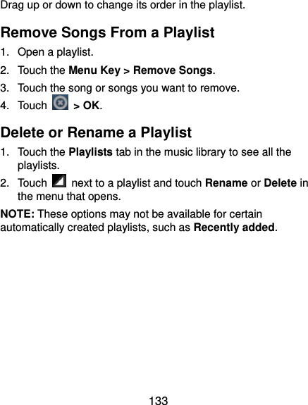  133 Drag up or down to change its order in the playlist. Remove Songs From a Playlist 1.  Open a playlist. 2. Touch the Menu Key &gt; Remove Songs. 3.  Touch the song or songs you want to remove. 4. Touch   &gt; OK. Delete or Rename a Playlist 1. Touch the Playlists tab in the music library to see all the playlists. 2. Touch    next to a playlist and touch Rename or Delete in the menu that opens. NOTE: These options may not be available for certain automatically created playlists, such as Recently added.   