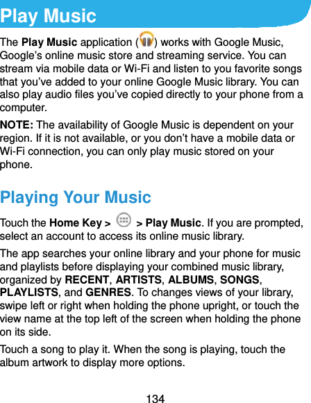  134 Play Music The Play Music application ( ) works with Google Music, Google’s online music store and streaming service. You can stream via mobile data or Wi-Fi and listen to you favorite songs that you’ve added to your online Google Music library. You can also play audio files you’ve copied directly to your phone from a computer. NOTE: The availability of Google Music is dependent on your region. If it is not available, or you don’t have a mobile data or Wi-Fi connection, you can only play music stored on your phone. Playing Your Music Touch the Home Key &gt;   &gt; Play Music. If you are prompted, select an account to access its online music library. The app searches your online library and your phone for music and playlists before displaying your combined music library, organized by RECENT, ARTISTS, ALBUMS, SONGS, PLAYLISTS, and GENRES. To changes views of your library, swipe left or right when holding the phone upright, or touch the view name at the top left of the screen when holding the phone on its side. Touch a song to play it. When the song is playing, touch the album artwork to display more options. 