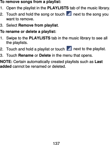  137 To remove songs from a playlist: 1.  Open the playlist in the PLAYLISTS tab of the music library. 2.  Touch and hold the song or touch    next to the song you want to remove. 3. Select Remove from playlist. To rename or delete a playlist: 1.  Swipe to the PLAYLISTS tab in the music library to see all the playlists.   2.  Touch and hold a playlist or touch    next to the playlist. 3. Touch Rename or Delete in the menu that opens. NOTE: Certain automatically created playlists such as Last added cannot be renamed or deleted. 