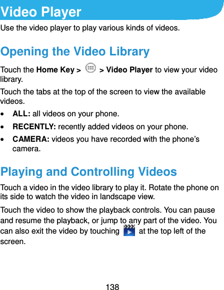  138 Video Player Use the video player to play various kinds of videos. Opening the Video Library Touch the Home Key &gt;   &gt; Video Player to view your video library. Touch the tabs at the top of the screen to view the available videos.  ALL: all videos on your phone.  RECENTLY: recently added videos on your phone.  CAMERA: videos you have recorded with the phone’s camera. Playing and Controlling Videos Touch a video in the video library to play it. Rotate the phone on its side to watch the video in landscape view. Touch the video to show the playback controls. You can pause and resume the playback, or jump to any part of the video. You can also exit the video by touching    at the top left of the screen.  