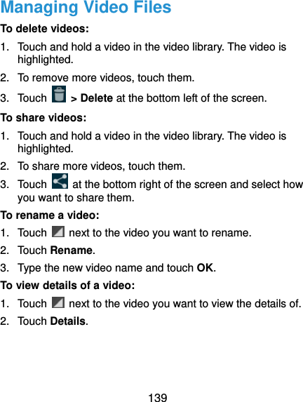  139 Managing Video Files To delete videos: 1.  Touch and hold a video in the video library. The video is highlighted. 2.  To remove more videos, touch them. 3. Touch   &gt; Delete at the bottom left of the screen. To share videos: 1.  Touch and hold a video in the video library. The video is highlighted. 2.  To share more videos, touch them. 3. Touch    at the bottom right of the screen and select how you want to share them. To rename a video: 1. Touch    next to the video you want to rename. 2. Touch Rename. 3.  Type the new video name and touch OK. To view details of a video: 1. Touch    next to the video you want to view the details of. 2. Touch Details.  