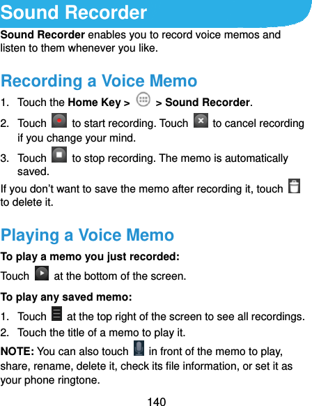  140 Sound Recorder Sound Recorder enables you to record voice memos and listen to them whenever you like. Recording a Voice Memo 1. Touch the Home Key &gt;   &gt; Sound Recorder. 2. Touch    to start recording. Touch    to cancel recording if you change your mind. 3. Touch    to stop recording. The memo is automatically saved. If you don’t want to save the memo after recording it, touch   to delete it. Playing a Voice Memo To play a memo you just recorded: Touch    at the bottom of the screen. To play any saved memo: 1. Touch    at the top right of the screen to see all recordings. 2.  Touch the title of a memo to play it. NOTE: You can also touch    in front of the memo to play, share, rename, delete it, check its file information, or set it as your phone ringtone. 