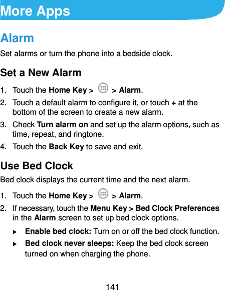  141 More Apps Alarm Set alarms or turn the phone into a bedside clock. Set a New Alarm 1. Touch the Home Key &gt;   &gt; Alarm. 2.  Touch a default alarm to configure it, or touch + at the bottom of the screen to create a new alarm. 3. Check Turn alarm on and set up the alarm options, such as time, repeat, and ringtone. 4. Touch the Back Key to save and exit. Use Bed Clock Bed clock displays the current time and the next alarm. 1. Touch the Home Key &gt;   &gt; Alarm. 2.  If necessary, touch the Menu Key &gt; Bed Clock Preferences in the Alarm screen to set up bed clock options.  Enable bed clock: Turn on or off the bed clock function.  Bed clock never sleeps: Keep the bed clock screen turned on when charging the phone.  