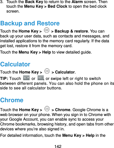  142 3. Touch the Back Key to return to the Alarm screen. Then touch the Menu Key &gt; Bed Clock to open the bed clock screen. Backup and Restore Touch the Home Key &gt;   &gt; Backup &amp; restore. You can back up your user data, such as contacts and messages, and installed applications to the memory card regularly. If the data get lost, restore it from the memory card. Touch the Menu Key &gt; Help to view detailed guide. Calculator Touch the Home Key &gt;   &gt; Calculator. TIP: Touch   or  , or swipe left or right to switch between different panels. You can also hold the phone on its side to see all calculator buttons. Chrome Touch the Home Key &gt;   &gt; Chrome. Google Chrome is a web browser on your phone. When you sign in to Chrome with your Google Account, you can enable sync to access your Chrome bookmarks, browsing history, and open tabs from other devices where you’re also signed in. For detailed information, touch the Menu Key &gt; Help in the 
