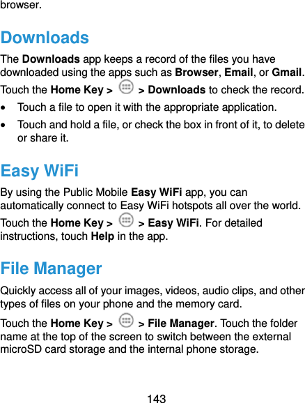  143 browser. Downloads The Downloads app keeps a record of the files you have downloaded using the apps such as Browser, Email, or Gmail. Touch the Home Key &gt;   &gt; Downloads to check the record.  Touch a file to open it with the appropriate application.  Touch and hold a file, or check the box in front of it, to delete or share it. Easy WiFi By using the Public Mobile Easy WiFi app, you can automatically connect to Easy WiFi hotspots all over the world. Touch the Home Key &gt;   &gt; Easy WiFi. For detailed instructions, touch Help in the app. File Manager Quickly access all of your images, videos, audio clips, and other types of files on your phone and the memory card. Touch the Home Key &gt;   &gt; File Manager. Touch the folder name at the top of the screen to switch between the external microSD card storage and the internal phone storage. 