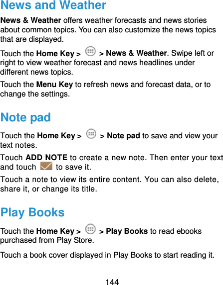  144 News and Weather News &amp; Weather offers weather forecasts and news stories about common topics. You can also customize the news topics that are displayed. Touch the Home Key &gt;   &gt; News &amp; Weather. Swipe left or right to view weather forecast and news headlines under different news topics. Touch the Menu Key to refresh news and forecast data, or to change the settings. Note pad Touch the Home Key &gt;   &gt; Note pad to save and view your text notes. Touch ADD NOTE to create a new note. Then enter your text and touch    to save it.   Touch a note to view its entire content. You can also delete, share it, or change its title. Play Books Touch the Home Key &gt;   &gt; Play Books to read ebooks purchased from Play Store. Touch a book cover displayed in Play Books to start reading it. 