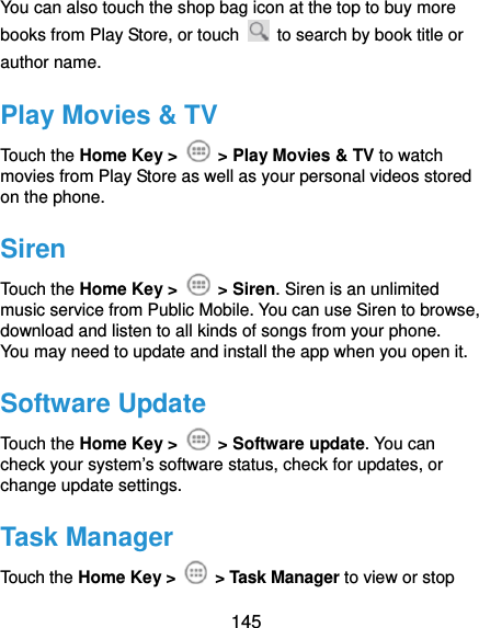  145 You can also touch the shop bag icon at the top to buy more books from Play Store, or touch    to search by book title or author name. Play Movies &amp; TV Touch the Home Key &gt;    &gt; Play Movies &amp; TV to watch movies from Play Store as well as your personal videos stored on the phone. Siren Touch the Home Key &gt;   &gt; Siren. Siren is an unlimited music service from Public Mobile. You can use Siren to browse, download and listen to all kinds of songs from your phone.   You may need to update and install the app when you open it. Software Update Touch the Home Key &gt;   &gt; Software update. You can check your system’s software status, check for updates, or change update settings. Task Manager Touch the Home Key &gt;   &gt; Task Manager to view or stop 